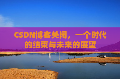 CSDN博客关闭，一个时代的结束与未来的展望